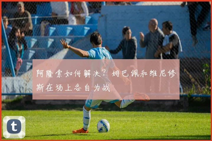 阿隆索如何解决？姆巴佩和维尼修斯在场上各自为战