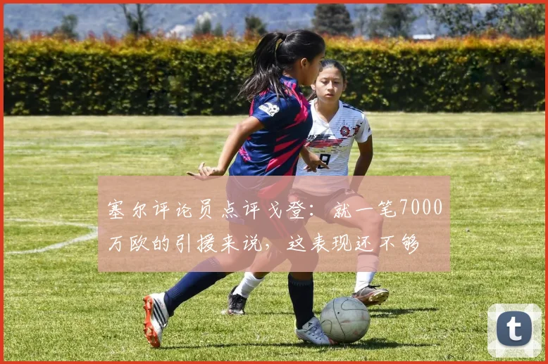 塞尔评论员点评戈登：就一笔7000万欧的引援来说，这表现还不够